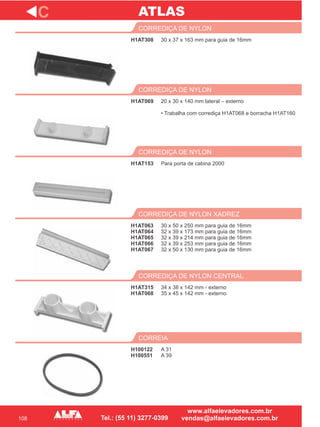 108
H1AT308
CORREDIÇA DE NYLON
H1AT069
CORREDIÇA DE NYLON
Para porta de cabina 2000
CORREDIÇA DE NYLON
H1AT063
H1AT064
H1AT065
H1AT066
H1AT067
CORREDIÇA DE NYLON XADREZ
H1AT315
H1AT068
CORREDIÇA DE NYLON CENTRAL
C
30 x 37 x 163 mm para guia de 16mm
20 x 30 x 140 mm lateral – externo
• Trabalha com corrediça H1AT068 e borracha H1AT160
H1AT153
30 x 50 x 250 mm para guia de 16mm
32 x 39 x 173 mm para guia de 16mm
32 x 39 x 214 mm para guia de 16mm
32 x 39 x 253 mm para guia de 16mm
32 x 50 x 130 mm para guia de 16mm
34 x 38 x 142 mm - externo
35 x 45 x 142 mm - externo
H100122
H100551
CORREIA
A 31
A 39
ATLAS
 