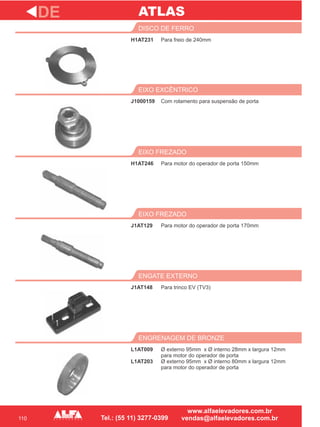 110
H1AT231
DISCO DE FERRO
J1000159
EIXO EXCÊNTRICO
Para motor do operador de porta 150mm
EIXO FREZADO
J1AT129
EIXO FREZADO
J1AT148
ENGATE EXTERNO
DE
Para freio de 240mm
Com rolamento para suspensão de porta
H1AT246
Para motor do operador de porta 170mm
Para trinco EV (TV3)
L1AT009
L1AT203
ENGRENAGEM DE BRONZE
Ø externo 95mm x Ø interno 28mm x largura 12mm
para motor do operador de porta
Ø externo 95mm x Ø interno 80mm x largura 12mm
para motor do operador de porta
ATLAS
 