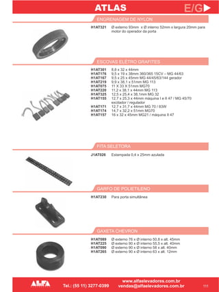 H1AT321
ENGRENAGEM DE NYLON
GARFO DE POLIETILENO
H1AT230
111
E/G
Ø externo 93mm x Ø interno 52mm x largura 20mm
motor do operador da porta
para
Para porta simultânea
H1AT301
H1AT176
H1AT167
H1AT219
H1AT075
H1AT220
H1AT325
H1AT155
H1AT171
H1AT174
H1AT157
ESCOVAS ELÉTRO GRAFITES
8,8 x 32 x 44mm
9,5 x 19 x 38mm 360/365 15CV – MG 44/63
9,5 x 25 x 45mm MG 44/45/63/144 gerador
9,9 x 38,1 x 51mm MG 113
11 X 33 X 51mm MG70
11,2 x 38,1 x 44mm MG 113
12,5 x 25,4 x 38,1mm MG 32
12,7 x 25,3 x 44mm máquina I e II 47 / MG 45/70
excitador / regulador
12,7 x 31,7 x 44mm MG 70 / 83W
14,7 x 32,2 x 51mm MG70
16 x 32 x 45mm MG21 / máquina II 47
FITA SELETORA
J1AT026 Estampada 0,4 x 25mm azulada
GAXETA CHEVRON
H1AT089
H1AT225
H1AT090
H1AT265
Ø externo 76 x Ø interno 50,8 x alt. 45mm
Ø externo 90 x Ø interno 55,5 x alt. 40mm
Ø externo 90 x Ø interno 58 x alt. 40mm
Ø externo 90 x Ø interno 63 x alt. 12mm
ATLAS
 