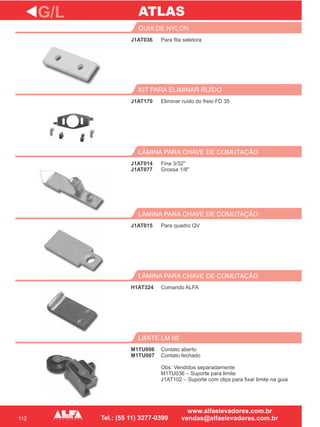 112
J1AT036
GUIA DE NYLON
J1AT170
KIT PARA ELIMINAR RUÍDO
Fina 3/32"
Grossa 1/8"
LÂMINA PARA CHAVE DE COMUTAÇÃO
J1AT015
LÂMINA PARA CHAVE DE COMUTAÇÃO
H1AT324
LÂMINA PARA CHAVE DE COMUTAÇÃO
G/L
Para fita seletora
Eliminar ruído do freio FD 35
J1AT014
J1AT077
Para quadro QV
Comando ALFA
M1TU006
M1TU007
LIMITE LM 60
Contato aberto
Contato fechado
Obs: Vendidos separadamente
M1TU036 – Suporte para limite
J1AT102 – Suporte com clips para fixar limite na guia
ATLAS
 