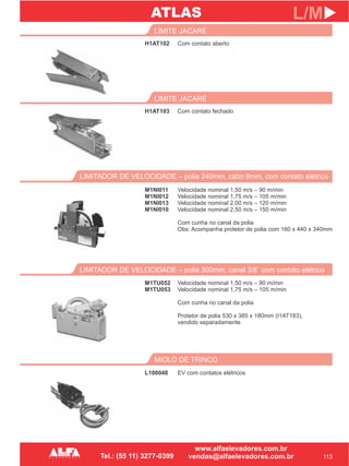 H1AT102
LIMITE JACARÉ
LIMITADOR DE VELOCIDADE – polia 300mm, canal 3/8¨ com contato elétrico
M1TU052
M1TU053
113
L/M
Com contato aberto
Velocidade nominal 1,50 m/s – 90 m/min
Velocidade nominal 1,75 m/s – 105 m/min
Com cunha no canal da polia
Protetor de polia 530 x 385 x 180mm (I1AT183),
vendido separadamente
H1AT103
LIMITE JACARÉ
Com contato fechado
LIMITADOR DE VELOCIDADE – polia 240mm, cabo 8mm, com contato elétrico
M1NI011
M1NI012
M1NI013
M1NI010
Velocidade nominal 1,50 m/s – 90 m/min
Velocidade nominal 1,75 m/s – 105 m/min
Velocidade nominal 2,00 m/s – 120 m/min
Velocidade nominal 2,50 m/s – 150 m/min
Com cunha no canal da polia
Obs: Acompanha protetor de polia com 160 x 440 x 340mm
MIOLO DE TRINCO
L100048 EV com contatos elétricos
ATLAS
 