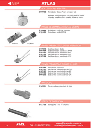 116
L1AT193
NÚCLEO COM CAPACETE
H104444
H104456
PAINEL DE CHAMADA P/ BOTÃO DIGITAL
Led lateral com diodo
Led lateral com resistência 470R
Led lateral com resistência 4K7
Led lateral com resistência 10K
Led lateral com resistência 12K
PAINEL PARA BOTÃO CLASSE A GRAVADO
L1AT048
L1AT185
L1AT187
L1AT189
L1AT200
PAINEL PARA BOTÃO CLASSE A – LISO
H1AT234
PARAFUSO
N/P
Para botão Classe A com furo para led
• Núcleo sem gravação o furo para led é no centro
• Núcleo gravado o furo para led é fora do centro
Painel para botão de chamada
Painel para botão EM/AL
L1AT049
L1AT184
L1AT186
L1AT188
L1AT199
Led central com diodo
Led central com resistência 470R
Led central com resistência 4K7
Led central com resistência 10K
Led central com resistência 12K
Para regulagem de disco de freio
H1AT198
PERFIL DE BORRACHA
Para porta – fino 10 x 10mm
ATLAS
H104444 H104456
10mm
10mm
 