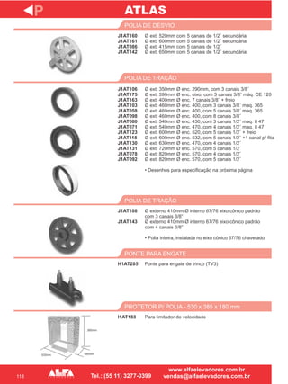 118
J1AT160
J1AT161
J1AT086
J1AT142
POLIA DE DESVIO
J1AT106
J1AT175
J1AT163
J1AT103
J1AT058
J1AT098
J1AT080
J1AT071
J1AT123
J1AT118
J1AT130
J1AT131
J1AT078
J1AT092
POLIA DE TRAÇÃO
J1AT108
J1AT143
POLIA DE TRAÇÃO
H1AT285
PONTE PARA ENGATE
P
Ø ext. 520mm com 5 canais de 1/2¨ secundária
Ø ext. 600mm com 5 canais de 1/2¨ secundária
Ø ext. 415mm com 5 canais de 1/2¨
Ø ext. 650mm com 5 canais de 1/2¨ secundária
Ø ext. 350mm Ø enc. 290mm, com 3 canais 3/8¨
Ø ext. 390mm Ø enc. eixo, com 3 canais 3/8¨ máq. CE 120
Ø ext. 400mm Ø enc. 7 canais 3/8¨ + freio
Ø ext. 460mm Ø enc. 400, com 3 canais 3/8¨ maq. 365
Ø ext. 460mm Ø enc. 400, com 5 canais 3/8¨ maq. 365
Ø ext. 460mm Ø enc. 400, com 8 canais 3/8¨
Ø ext. 540mm Ø enc. 430, com 3 canais 1/2¨ maq. II 47
Ø ext. 540mm Ø enc. 470, com 4 canais 1/2¨ maq. II 47
Ø ext. 600mm Ø enc. 520, com 5 canais 1/2¨ + freio
Ø ext. 600mm Ø enc. 532, com 5 canais 1/2¨ +1 canal p/ fita
Ø ext. 630mm Ø enc. 470, com 4 canais 1/2¨
Ø ext. 720mm Ø enc. 570, com 5 canais 1/2¨
Ø ext. 820mm Ø enc. 570, com 4 canais 1/2¨
Ø ext. 820mm Ø enc. 570, com 5 canais 1/2¨
• Desenhos para especificação na próxima página
Ø
com 3 canais 3/8”
Ø externo 410mm Ø interno 67/76 eixo cônico padrão
com 4 canais 3/8”
• Polia inteira, instalada no eixo cônico 67/76 chavetado
externo 410mm Ø interno 67/76 eixo cônico padrão
Ponte para engate de trinco (TV3)
I1AT183
PROTETOR P/ POLIA - 530 x 385 x 180 mm
Para limitador de velocidade
ATLAS
385mm
180mm530mm
 
