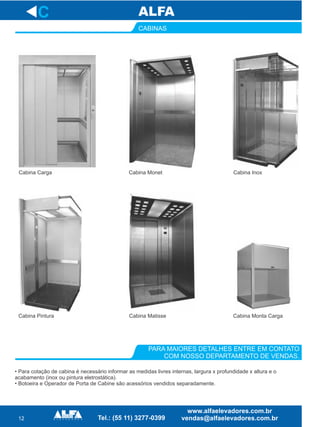 12
PARA MAIORES DETALHES ENTRE EM CONTATO
COM NOSSO DEPARTAMENTO DE VENDAS.
C
• Para cotação de cabina é necessário informar as medidas livres internas, largura x profundidade x altura e o
acabamento (inox ou pintura eletrostática).
• Botoeira e Operador de Porta de Cabine são acessórios vendidos separadamente.
CABINAS
Cabina Carga Cabina Monet Cabina Inox
Cabina Pintura Cabina Monta CargaCabina Matisse
 
