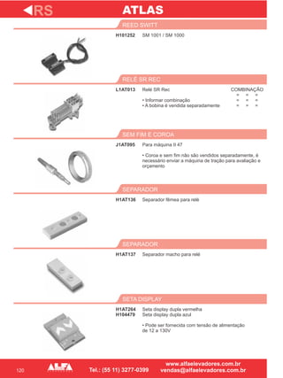 120
H101252
REED SWITT
L1AT013
RELÉ SR REC
Para máquina II 47
• Coroa e sem fim não são vendidos separadamente, é
necessário enviar a máquina de tração para avaliação e
orçamento
SEM FIM E COROA
H1AT136
SEPARADOR
H1AT137
SEPARADOR
RS
SM 1001 / SM 1000
Relé SR Rec
• Informar combinação
• A bobina é vendida separadamente
J1AT095
Separador fêmea para relé
Separador macho para relé
H1AT264
H104479
SETA DISPLAY
Seta display dupla vermelha
Seta display dupla azul
• Pode ser fornecida com tensão de alimentação
de 12 a 130V
ATLAS
COMBINAÇÃO
= = =
= = =
= = =
 