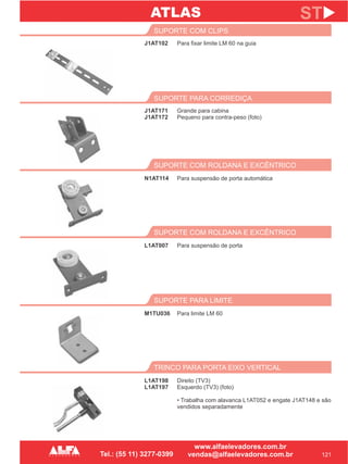 J1AT102
SUPORTE COM CLIPS
121
ST
Para fixar limite LM 60 na guia
J1AT171
J1AT172
SUPORTE PARA CORREDIÇA
Grande para cabina
Pequeno para contra-peso (foto)
TRINCO PARA PORTA EIXO VERTICAL
L1AT198
L1AT197
Direito (TV3)
Esquerdo (TV3) (foto)
• Trabalha com alavanca L1AT052 e engate J1AT148 e são
vendidos separadamente
ATLAS
SUPORTE PARA LIMITE
M1TU036 Para limite LM 60
SUPORTE COM ROLDANA E EXCÊNTRICO
L1AT007 Para suspensão de porta
SUPORTE COM ROLDANA E EXCÊNTRICO
N1AT114 Para suspensão de porta automática
 