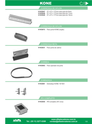 H1KO047
H1KO048
H1KO049
CORREDIÇA DE NYLON
125
C/I
27 x 27 x 177mm para guia de 9mm
27 x 27 x 177mm para guia de 11mm
27 x 27 x 177mm para guia de 16mm
H1KO073
CORREDIÇA DE NYLON
Para porta KONE (bujão)
IPD COMPLETO
H1KO055 IPD completo 24V cinza
KONE
DOBRADIÇA
H1KO081 Dobradiça KONE 16/1601
CORREIA
H1KO003 Para operador de porta
CORREDIÇA RETA
H1KO031 Para porta de cabina
 