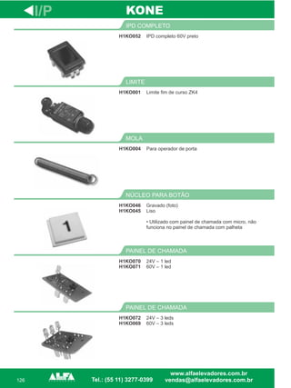 126
H1KO052
IPD COMPLETO
H1KO001
LIMITE
Para operador de porta
MOLA
H1KO046
H1KO045
NÚCLEO PARA BOTÃO
H1KO070
H1KO071
PAINEL DE CHAMADA
I/P
IPD completo 60V preto
Limite fim de curso ZK4
H1KO004
Gravado (foto)
Liso
• Utilizado com painel de chamada com micro, não
funciona no painel de chamada com palheta
24V – 1 led
60V – 1 led
KONE
H1KO072
H1KO069
PAINEL DE CHAMADA
24V – 3 leds
60V – 3 leds
 