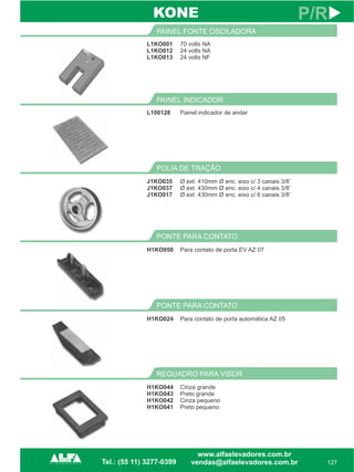L1KO001
L1KO012
L1KO013
PAINEL FONTE OSCILADORA
127
P/R
70 volts NA
24 volts NA
24 volts NF
L100128
PAINEL INDICADOR
Painel indicador de andar
REQUADRO PARA VISOR
H1KO044
H1KO043
H1KO042
H1KO041
Cinza grande
Preto grande
Cinza pequeno
Preto pequeno
KONE
PONTE PARA CONTATO
H1KO024 Para contato de porta automática AZ 05
PONTE PARA CONTATO
H1KO050 Para contato de porta EV AZ 07
POLIA DE TRAÇÃO
J1KO035
J1KO037
J1KO017
Ø ext. 410mm Ø enc. eixo c/ 3 canais 3/8¨
Ø ext. 430mm Ø enc. eixo c/ 4 canais 3/8¨
Ø ext. 430mm Ø enc. eixo c/ 6 canais 3/8¨
 