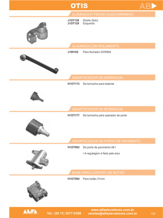 J1OT126
J1OT129
ALAVANCA P/ FECHO (CACHORRINHO)
129
AB
Direito (foto)
Esquerdo
J100162
ALAVANCA COM ROLAMENTO
Para fechador DORMA
BASE PARA CONTATO DE BOTÃO
H1OT004 Para botão 21mm
OTIS
AMORTECEDOR DE PORTA DE PAVIMENTO
H1OT002 De porta de pavimento Ak1
• A regulagem é feita pelo eixo
AMORTECEDOR DE BORRACHA
H1OT177 De borracha para operador de porta
AMORTECEDOR DE BORRACHA
H1OT172 De borracha para batente
 