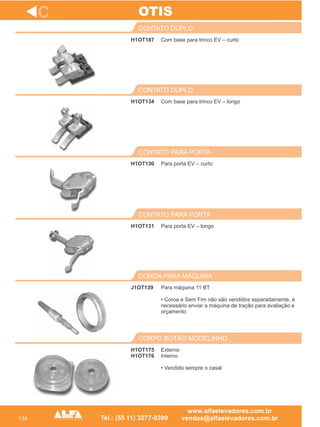 134
H1OT187
CONTATO DUPLO
H1OT134
CONTATO DUPLO
Para porta EV – curto
CONTATO PARA PORTA
H1OT131
CONTATO PARA PORTA
J1OT139
COROA PARA MÁQUINA
C
Com base para trinco EV – curto
Com base para trinco EV – longo
H1OT130
Para porta EV – longo
Para máquina 11 BT
• Coroa e Sem Fim não são vendidos separadamente, é
necessário enviar a máquina de tração para avaliação e
orçamento
OTIS
H1OT175
H1OT176
CORPO BOTÃO MODELINHO
Externo
Interno
• Vendido sempre o casal
 