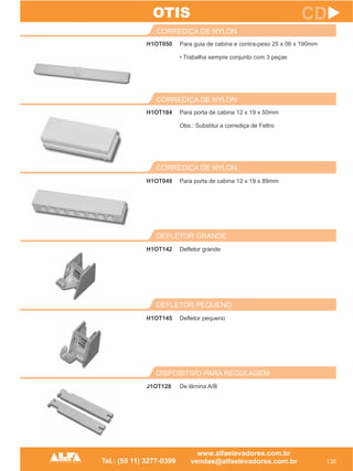 H1OT050
CORREDIÇA DE NYLON
135
CD
Para guia de cabina e contra-peso 25 x 06 x 190mm
• Trabalha sempre conjunto com 3 peças
H1OT184
CORREDIÇA DE NYLON
Para porta de cabina 12 x 19 x 50mm
Obs.: Substitui a corrediça de Feltro
DISPOSITIVO PARA REGULAGEM
J1OT128 De lâmina A/B
OTIS
DEFLETOR PEQUENO
H1OT145 Defletor pequeno
DEFLETOR GRANDE
H1OT142 Defletor grande
CORREDIÇA DE NYLON
H1OT049 Para porta de cabina 12 x 19 x 89mm
 