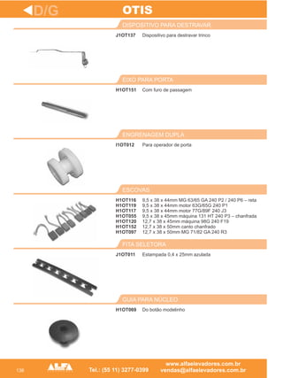 136
J1OT137
DISPOSITIVO PARA DESTRAVAR
H1OT151
EIXO PARA PORTA
Para operador de porta
ENGRENAGEM DUPLA
H1OT116
H1OT119
H1OT117
H1OT055
H1OT120
H1OT152
H1OT097
ESCOVAS
J1OT011
FITA SELETORA
D/G
Dispositivo para destravar trinco
Com furo de passagem
I1OT012
9,5 x 38 x 44mm MG 63/65 GA 240 P2 / 240 P6 – reta
9,5 x 38 x 44mm motor 63G/65G 240 P1
9,5 x 38 x 44mm motor 77G/89F 240 J3
9,5 x 38 x 45mm máquina 131 HT 240 P3 – chanfrada
12,7 x 38 x 45mm máquina 98G 240 F19
12,7 x 38 x 50mm canto chanfrado
12,7 x 38 x 50mm MG 71/82 GA 240 R3
Estampada 0,4 x 25mm azulada
OTIS
H1OT069
GUIA PARA NÚCLEO
Do botão modelinho
 