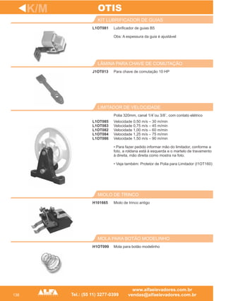 138
L1OT081
KIT LUBRIFICADOR DE GUIAS
J1OT013
LÂMINA PARA CHAVE DE COMUTAÇÃO
Polia 320mm, canal 1/4¨ou 3/8¨, com contato elétrico
LIMITADOR DE VELOCIDADE
H101665
MIOLO DE TRINCO
K/M
Lubrificador de guias B5
Obs: A espessura da guia é ajustável
Para chave de comutação 10 HP
Miolo de trinco antigo
OTIS
H1OT099
MOLA PARA BOTÃO MODELINHO
Mola para botão modelinho
Velocidade 0,50 m/s – 30 m/min
Velocidade 0,75 m/s – 45 m/min
Velocidade 1,00 m/s – 60 m/min
Velocidade 1,25 m/s – 75 m/min
Velocidade 1,50 m/s – 90 m/min
• Para fazer pedido informar mão do limitador, conforme a
foto, a roldana está à esquerda e o martelo de travamento
à direita, mão direita como mostra na foto.
• Veja também: Protetor de Polia para Limitador (I1OT160)
L1OT085
L1OT083
L1OT082
L1OT084
L1OT086
 