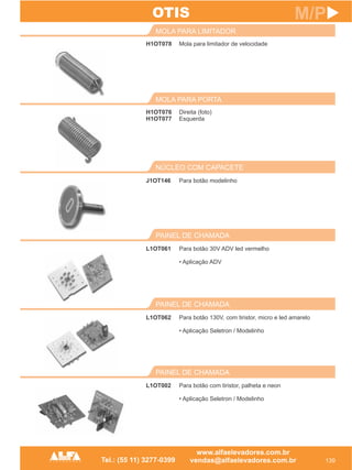 H1OT078
MOLA PARA LIMITADOR
139
M/P
Mola para limitador de velocidade
H1OT076
H1OT077
MOLA PARA PORTA
Direita (foto)
Esquerda
PAINEL DE CHAMADA
L1OT002 Para botão com tiristor, palheta e neon
• Aplicação Seletron / Modelinho
OTIS
PAINEL DE CHAMADA
L1OT062 Para botão 130V, com tiristor, micro e led amarelo
• Aplicação Seletron / Modelinho
PAINEL DE CHAMADA
L1OT061 Para botão 30V ADV led vermelho
• Aplicação ADV
NÚCLEO COM CAPACETE
J1OT146 Para botão modelinho
 