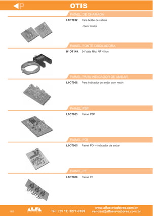 140
L1OT012
PAINEL DE CHAMADA
H1OT149
PAINEL FONTE OSCILADORA
Para indicador de andar com neon
PAINEL PARA INDICADOR DE ANDAR
L1OT003
PAINEL P3P
L1OT005
PAINEL PDI
P
Para botão de cabina
• Sem tiristor
24 Volts NA / NF 4 fios
L1OT068
Painel P3P
Painel PDI – indicador de andar
OTIS
L1OT006
PAINEL PF
Painel PF
 