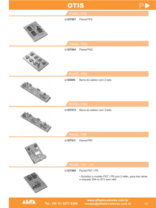 L1OT007
PAINEL PFS
141
P
Painel PFS
L1OT004
PAINEL PGC
Painel PGC
PAINEL PST / FR
L1OT008 Painel PST / FR
• Substitui o modelo PST / FR com 2 relés, para isso deixe
o soquete 304 ou ST1 sem relé.
OTIS
PAINEL PRF
L1OT011 Painel PRF
PAINEL PRD
L1OT075 Barra do seletor com 3 leds
PAINEL PRD
L100006 Barra do seletor com 2 leds
 