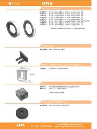 144
J1OT133
J1OT110
J1OT123
J1OT109
J1OT170
J1OT163
J1OT157
J1OT147
POLIA DE TRAÇÃO
Para contato de porta
PONTE ADS
I10T160
PROTETOR DE POLIA (350 x 380 x 180mm)
H100731
H103832
RELÉ
P/R
Ø ext. 510mm Ø enc. 310mm com 4 canais 1/2¨
Ø ext. 610mm Ø enc. 412mm com 3 canais 1/2¨
Ø ext. 610mm Ø enc. 412mm com 3 canais 3/8¨
Ø ext. 610mm Ø enc. 412mm com 4 canais 1/2¨
Ø ext. 610mm Ø enc. 412mm com 4 canais 3/8¨
Ø ext. 710mm Ø enc. eixo cônico com 3 canais 3/8¨VTR
Ø ext. 770mm Ø enc. 412mm com 4 canais 1/2¨
Ø ext. 770mm Ø enc. 440mm com 5 canais 1/2¨
• Desenhos para especificação na página anterior
H1OT163
Do limitador de velocidade
ZK 040048 / SBMS 4RC4/3A / 2800 Ohms
SMB 1277 x 5800 Ohms
• Venda sob consulta
OTIS
H1OT008
ROLDANA DE BORRACHA
Para limitador de velocidade
380mm
350mm
180mm
 