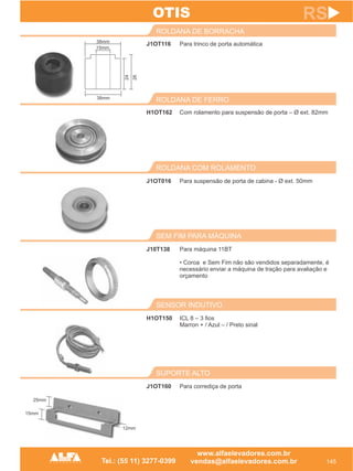 J1OT116
ROLDANA DE BORRACHA
145
RS
Para trinco de porta automática
H1OT162
ROLDANA DE FERRO
Com rolamento para suspensão de porta – Ø ext. 82mm
SUPORTE ALTO
J1OT160 Para corrediça de porta
OTIS
SENSOR INDUTIVO
H1OT150 ICL 8 – 3 fios
Marron + / Azul – / Preto sinal
SEM FIM PARA MÁQUINA
J10T138 Para máquina 11BT
• Coroa e Sem Fim não são vendidos separadamente, é
necessário enviar a máquina de tração para avaliação e
orçamento
ROLDANA COM ROLAMENTO
J1OT016 Para suspensão de porta de cabina - Ø ext. 50mm
38mm
15mm
38mm
24
26
25mm
15mm
12mm
 