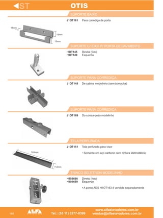 146
J1OT161
SUPORTE BAIXO
De cabina modelinho (sem borracha)
SUPORTE PARA CORREDIÇA
J1OT169
SUPORTE PARA CORREDIÇA
J1OT151
TELA PERFURADA
ST
Para corrediça de porta
J1OT148
Do contra-peso modelinho
Tela perfurada para visor
• Somente em aço carbono com pintura eletrostática
OTIS
H101698
H101699
TRINCO SELETRON MODELINHO
Direito (foto)
Esquerdo
• A ponte ADS H1OT163 é vendida separadamente
Direita (foto)
Esquerda
SUPORTE C/ EIXO P/ PORTA DE PAVIMENTO
I1OT145
I1OT149
15mm
15mm
15mm
765mm
112mm
 