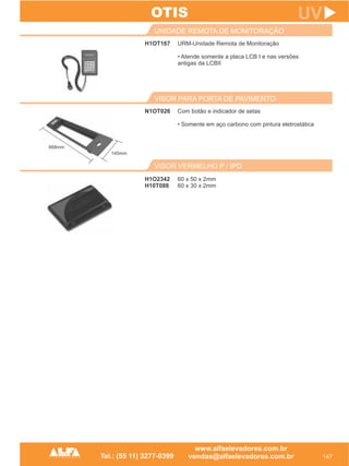 H1OT167
UNIDADE REMOTA DE MONITORAÇÃO
147
UV
URM-Unidade Remota de Monitoração
• Atende somente a placa LCB I e nas versões
antigas da LCBII
N1OT026
VISOR PARA PORTA DE PAVIMENTO
Com botão e indicador de setas
• Somente em aço carbono com pintura eletrostática
OTIS
VISOR VERMELHO P / IPD
H1O2342
H10T088
60 x 50 x 2mm
60 x 30 x 2mm
668mm
145mm
 