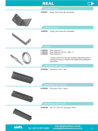 J1RE021
CONTATO TIPO L
151
C
Duplo, para chave de comutação
J1RE022
CONTATO TIPO L
Longo, para chave de comutação
REAL
COROA
L1RE024
L1RE025
L1RE022
Para máquina 3
Para máquina 4 M 4,5 – 69Z – 2
Para máquina 5
• Coroa e Sem Fim não são vendidos separadamente, é
necessário enviar a máquina de tração para avaliação e
orçamento
H1RE084
CORREDIÇA DE COURO
Para guia 11mm – alta
H1RE085
CORREDIÇA DE COURO
Para guia 11mm – baixa
CORREDIÇA DE NYLON
H1RE206 30 x 37 x 152 mm, para guia 16mm
 