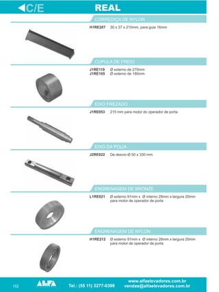 152
H1RE207
CORREDIÇA DE NYLON
215 mm para motor do operador de porta
EIXO FREZADO
J2RE022
EIXO DA POLIA
L1RE021
ENGRENAGEM DE BRONZE
C/E
30 x 37 x 210mm, para guia 16mm
J1RE053
De desvio Ø 50 x 330 mm
Ø externo 91mm x
para motor de operador de porta
Ø interno 28mm x largura 20mm
REAL
H1RE212
ENGRENAGEM DE NYLON
Ø externo 91mm x Ø interno 28mm x largura 20mm
para motor de operador de porta
Ø externo de 270mm
Ø externo de 180mm
CUPULA DE FREIO
J1RE119
J1RE105
 