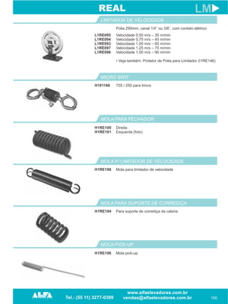 L1RE095
L1RE094
L1RE093
L1RE097
L1RE096
LIMITADOR DE VELOCIDADE
155
LM
Velocidade 0,50 m/s – 30 m/min
Velocidade 0,75 m/s – 45 m/min
Velocidade 1,00 m/s – 60 m/min
Velocidade 1,25 m/s – 75 m/min
Velocidade 1,50 m/s – 90 m/min
• Veja também: Protetor de Polia para Limitador (I1RE146)
H101168
MICRO SWIT
755 / 250 para trinco
REAL
MOLA PARA FECHADOR
H1RE100
H1RE101
Direita
Esquerda (foto)
H1RE198
MOLA P/ LIMITADOR DE VELOCIDADE
Mola para limitador de velocidade
H1RE104
MOLA PARA SUPORTE DE CORREDIÇA
Para suporte de corrediça da cabina
MOLA PICK-UP
H1RE106 Mola pick-up
Polia 290mm, canal 1/4¨ ou 3/8¨, com contato elétrico
 