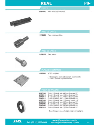 J1RE036
PENTE
157
P
Para bts duplo comando
H1RE208
PINO DE LATÃO
Para freio magnético
REAL
PINO DE LATÃO
H1RE202 Para seletor
L1RE012
PLACA DE COMANDO
ACSD modulex
• Não se aplica a elevadores com ascensorista
• O rele é vendido separadamente
J1RE100
J1RE115
J1RE113
J1RE112
J1RE106
J1RE124
J1RE125
J1RE098
J1RE126
POLIA DE TRAÇÃO
Ø ext. 510mm Ø enc. 440mm 3 canais 1/2¨
Ø ext. 510mm Ø enc. 440mm 4 canais 1/2¨
Ø ext. 530mm Ø enc. 440mm 3 canais 1/2¨
Ø ext. 550mm Ø enc. 337mm 3 canais 1/2¨
Ø ext. 550mm Ø enc. 337 mm 4 canais 1/2¨
Ø ext. 600mm Ø enc. 337mm 3 canais 1/2¨
Ø ext. 600mm Ø enc. 395mm 4 canais 1/2¨
Ø ext. 610mm Ø enc. 440mm 3 canais 1/2¨
Ø ext. 650mm Ø enc. 395mm 5 canais 1/2¨
• Desenhos para especificação na próxima página
 