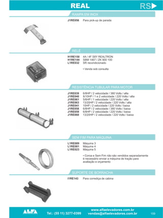 J1RE056
RAMPA EM INOX
159
RS
Para pick-up de parada
H1RE158
H1RE144
L1RE032
RELÉ
4A / 4F S8Y REALTRON
SBM 1467 / ZK 900 100
SR recondicionado
• Venda sob consulta
REAL
RESISTÊNCIA TUBULAR PARA MOTOR
J1RE039
J1RE040
J1RE061
J1RE063
J1RE041
J1RE058
J1RE059
J1RE060
6/8HP / 2 velocidade 380 Volts alta
8/10HP / 1 e 2 velocidade / 220 Volts / alta
5/6HP / 1 velocidade / 220 Volts / alta
13/20HP / 2 velocidade / 220 Volts / alta
10HP / 2 velocidade / 220 Volts / baixa
6/8HP / 2 velocidade / 380 Volts / baixa
6/8HP / 2 velocidade / 220 Volts / baixa
13/20HP / 2 velocidade / 220 Volts / baixa
/ /
L1RE089
L1RE081
L1RE023
SEM FIM PARA MÁQUINA
Máquina 3
Máquina 4
Máquina 5
• Coroa e Sem Fim não são vendidos separadamente
é necessário enviar a máquina de tração para
avaliação e orçamento
I1RE143
SUPORTE DE BORRACHA
Para corrediça de cabina
 