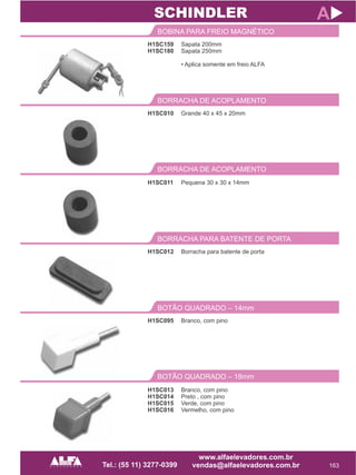 H1SC159
H1SC180
BOBINA PARA FREIO MAGNÉTICO
163
A
Sapata 200mm
Sapata 250mm
• Aplica somente em freio ALFA
H1SC010
BORRACHA DE ACOPLAMENTO
Grande 40 x 45 x 20mm
SCHINDLER
BORRACHA DE ACOPLAMENTO
H1SC011 Pequena 30 x 30 x 14mm
H1SC012
BORRACHA PARA BATENTE DE PORTA
Borracha para batente de porta
H1SC095
BOTÃO QUADRADO – 14mm
Branco, com pino
BOTÃO QUADRADO – 18mm
H1SC013
H1SC014
H1SC015
H1SC016
Branco, com pino
Preto , com pino
Verde, com pino
Vermelho, com pino
 