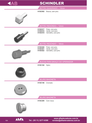 164
H1SC092
BOTÃO QUADRADO – 14mm
Preto, com pino
Verde, com pino
Vermelho, com pino
BOTÃO REDONDO – 18mm
H1SC164
BUCHA PARA BRAÇO DO OPERADOR
H1SC146
BUJÃO BAIONETA
AB
Branco, sem pino
H1SC020
H1SC021
H1SC022
Nylon
Cromado
SCHINDLER
H1SC209
BUJÃO BAIONETA
Com rosca
Preto, com pino
Verde, com pino
Vermelho, com pino
BOTÃO REDONDO – 12mm
H1SC017
H1SC018
H1SC019
 