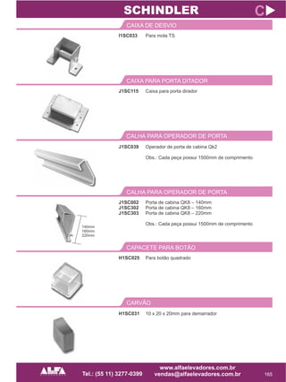I1SC033
CAIXA DE DESVIO
165
C
Para mola TS
J1SC115
CAIXA PARA PORTA DITADOR
Caixa para porta dirador
SCHINDLER
CALHA PARA OPERADOR DE PORTA
J1SC039 Operador de porta de cabina Qk2
Obs.: Cada peça possui 1500mm de comprimento
J1SC002
J1SC302
J1SC303
CALHA PARA OPERADOR DE PORTA
Porta de cabina QK8 – 140mm
Porta de cabina QK8 – 160mm
Porta de cabina QK8 – 220mm
Obs.: Cada peça possui 1500mm de comprimento
H1SC025
CAPACETE PARA BOTÃO
Para botão quadrado
CARVÃO
H1SC031 10 x 20 x 20mm para demarrador
140mm
160mm
220mm
 