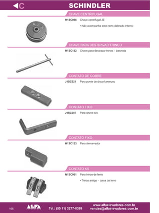 166
H1SC098
CHAVE CENTRIFUGAL
Para ponte de disco luminoso
CONTATO DE COBRE
J1SC007
CONTATO FIXO
H1SC123
CONTATO FIXO
C
Chave centrifugal JZ
• Não acompanha eixo nem platinado interno
J1SC021
Para chave UA
Para demarrador
SCHINDLER
N1SC001
CONTATO KS
Para trinco de ferro
• Trinco antigo – caixa de ferro
Chave para destravar trinco – baioneta
CHAVE PARA DESTRAVAR TRINCO
H1SC132
 