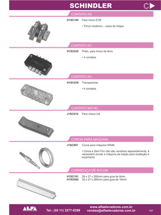H1SC185
CONTATO KS
167
C
Para trinco EVR
• Trinco moderno – caixa de chapa
H1SC035
CONTATO KV
Preto, para trinco de ferro
• 4 contatos
SCHINDLER
CONTATO KV
H1SC034 Transparente
• 4 contatos
J1SC010
CONTATO MÓVEL
Para chave UA
J1SC097
COROA PARA MÁQUINA
Coroa para máquina W54K
• Coroa e Sem Fim não são vendidos separadamente, é
necessário enviar a máquina de tração para avaliação e
orçamento
CORREDIÇA DE NYLON
H1SC101
H1SC042
28 x 37 x 260mm para guia de 9mm
30 x 37 x 260mm para guia de 16mm
 