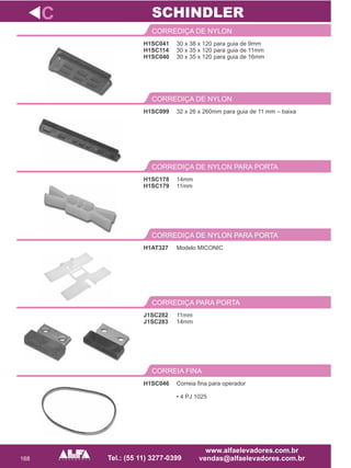 168
H1SC041
H1SC114
H1SC040
CORREDIÇA DE NYLON
14mm
11mm
CORREDIÇA DE NYLON PARA PORTA
H1AT327
CORREDIÇA DE NYLON PARA PORTA
J1SC282
J1SC283
CORREDIÇA PARA PORTA
C
30 x 38 x 120 para guia de 9mm
30 x 35 x 120 para guia de 11mm
30 x 35 x 120 para guia de 16mm
H1SC178
H1SC179
Modelo MICONIC
11mm
14mm
SCHINDLER
H1SC046
CORREIA FINA
Correia fina para operador
• 4 PJ 1025
32 x 26 x 260mm para guia de 11 mm – baixa
CORREDIÇA DE NYLON
H1SC099
 