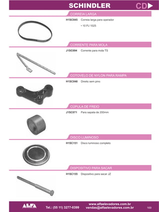 H1SC045
CORREIA LARGA
169
CD
Correia larga para operador
• 10 PJ 1025
J1SC094
CORRENTE PARA MOLA
Corrente para mola TS
SCHINDLER
COTOVELO DE NYLON PARA RAMPA
H1SC048 Direito sem pino
J1SC071
CÚPULA DE FREIO
Para sapata de 200mm
H1SC151
DISCO LUMINOSO
Disco luminoso completo
DISPOSITIVO PARA SACAR
H1SC155 Dispositivo para sacar JZ
 