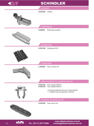 170
H1SC052
DITADOR
Dobradiça SCH
DOBRADIÇA
L1SC005
FERRAGEM
H1SC136
H1SC135
FREIO MAGNÉTICO BINDER 80VCC
D/F
Ditador
H1SC199
Para contato KS
Para sapata 200mm
Para sapata 250mm
• A sapata existente deve ser reaproveitada
• * A sapata não acompanha o produto
SCHINDLER
H1SC054
FRONTAL DE BAQUELITE
Para chave UA
Dobradiça paulista
DOBRADIÇA
H100635
 