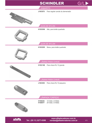 J1SC075
GABARITO
171
G/L
Para regular carvão do demarrador
H1SC056
GUIA DE NYLON
Alta, para botão quadrado
SCHINDLER
GUIA DE NYLON
H1SC055 Baixa, para botão quadrado
H1SC160
LÂMINA PARA CHAVE
Para chave RJ 12 grande
J1SC038
LÂMINA PARA CHAVE
Para chave RJ 12 pequena
LÂMPADA TORPEDO
H100235
H100577
12 Volts x 5 Watts
24 Volts x 5 Watts
 
