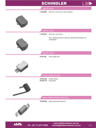L1SC009
LIMITE EOG
173
LM
Sem pé, com pino e sem roldana
L1SC304
LIMITE EOG
Sem pé, com trava
Obs: Destravamento manual, ideal para limitador de
velocidade
SCHINDLER
MICRO SWIT
H101159 Para botão MX
H1SC158
H1SC172
MOLA PARA PORTA
Direita (foto)
Esquerda
MOLA PARA PORTA ESCOVA
H1SC062 Mola para porta escova
 