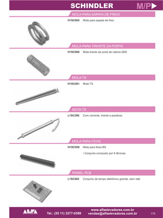 H1SC065
MOLA PARA SAPATA DE FREIO
175
M/P
Mola para sapata de freio
H1SC066
MOLA PARA TIRANTE DA PORTA
Mola tirante da porta de cabina QK8
SCHINDLER
MOLA TS
H1SC061 Mola TS
L1SC296
MOTA TS
Com corrente, tirante e parafuso
H1SC059
MOLA PARA FEIXE
Mola para feixe BS
• Conjunto composto por 6 lâminas
PAINEL RCB
L1SC002 Conjunto de tempo eletrônico grande, sem relé
 