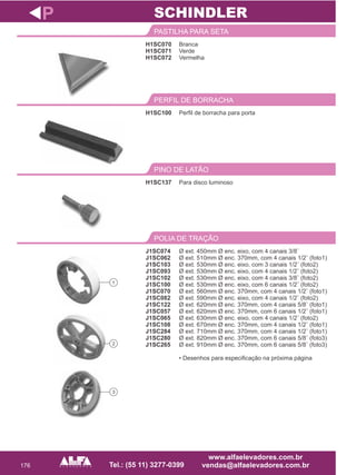 176
H1SC070
H1SC071
H1SC072
PASTILHA PARA SETA
Para disco luminoso
PINO DE LATÃO
J1SC074
J1SC062
J1SC103
J1SC093
J1SC102
J1SC100
J1SC070
J1SC082
J1SC122
J1SC057
J1SC065
J1SC108
J1SC284
J1SC280
J1SC265
POLIA DE TRAÇÃO
P
Branca
Verde
Vermelha
H1SC137
Ø ext. 450mm Ø enc. eixo, com 4 canais 3/8¨
Ø ext. 510mm Ø enc. 370mm, com 4 canais 1/2¨ (foto1)
Ø ext. 530mm Ø enc. eixo, com 3 canais 1/2¨ (foto2)
Ø ext. 530mm Ø enc. eixo, com 4 canais 1/2¨ (foto2)
Ø ext. 530mm Ø enc. eixo, com 4 canais 3/8¨ (foto2)
Ø ext. 530mm Ø enc. eixo, com 6 canais 1/2¨ (foto2)
Ø ext. 560mm Ø enc. 370mm, com 4 canais 1/2¨ (foto1)
Ø ext. 590mm Ø enc. eixo, com 4 canais 1/2¨ (foto2)
Ø ext. 620mm Ø enc. 370mm, com 4 canais 5/8¨ (foto1)
Ø ext. 620mm Ø enc. 370mm, com 6 canais 1/2¨ (foto1)
Ø ext. 630mm Ø enc. eixo, com 4 canais 1/2¨ (foto2)
Ø ext. 670mm Ø enc. 370mm, com 4 canais 1/2¨ (foto1)
Ø ext. 710mm Ø enc. 370mm, com 4 canais 1/2¨ (foto1)
Ø ext. 820mm Ø enc. 370mm, com 6 canais 5/8¨ (foto3)
Ø ext. 910mm Ø enc. 370mm, com 6 canais 5/8¨ (foto3)
• Desenhos para especificação na próxima página
SCHINDLER
Perfil de borracha para porta
PERFIL DE BORRACHA
H1SC100
1
2
3
 