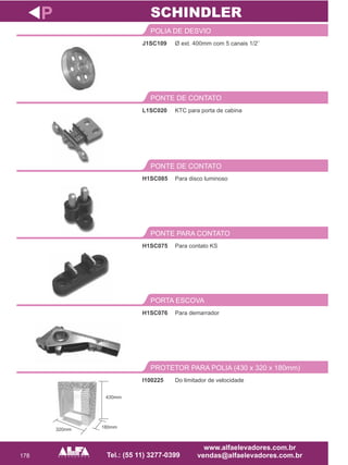 178
J1SC109
POLIA DE DESVIO
Para disco luminoso
PONTE DE CONTATO
H1SC075
PONTE PARA CONTATO
P
Ø ext. 400mm com 5 canais 1/2¨
H1SC085
Para contato KS
SCHINDLER
KTC para porta de cabina
PONTE DE CONTATO
L1SC020
Para demarrador
PORTA ESCOVA
I100225
PROTETOR PARA POLIA (430 x 320 x 180mm)
H1SC076
Do limitador de velocidade
430mm
180mm320mm
 