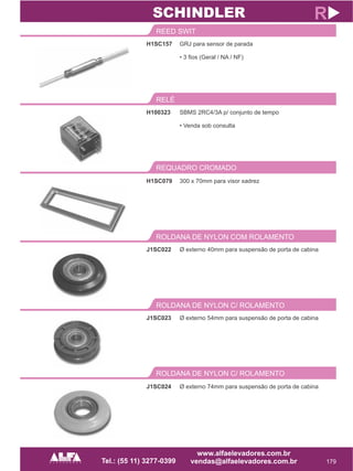 H1SC157
REED SWIT
179
R
GRJ para sensor de parada
• 3 fios (Geral / NA / NF)
H100323
RELÉ
SBMS 2RC4/3A p/ conjunto de tempo
• Venda sob consulta
SCHINDLER
REQUADRO CROMADO
H1SC079 300 x 70mm para visor xadrez
J1SC022
ROLDANA DE NYLON COM ROLAMENTO
Ø externo 40mm para suspensão de porta de cabina
J1SC023
ROLDANA DE NYLON C/ ROLAMENTO
Ø externo 54mm para suspensão de porta de cabina
ROLDANA DE NYLON C/ ROLAMENTO
J1SC024 Ø externo 74mm para suspensão de porta de cabina
 