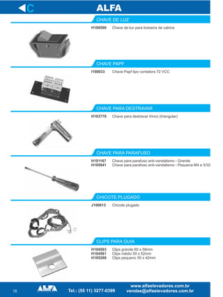18
H100590
CHAVE DE LUZ
I100033
CHAVE PAPF
Chave para destravar trinco (triangular)
CHAVE PARA DESTRAVAR
H101167
H105941
CHAVE PARA PARAFUSO
J100613
CHICOTE PLUGADO
H104503
H104561
H105208
CLIPS PARA GUIA
C
Chave de luz para botoeira de cabina
Chave Papf tipo contatora 72 VCC
H103778
Chave para parafuso anti-vandalismo - Grande
Chave para parafuso anti-vandalismo - Pequena M4 e 5/32
Chicote plugado
Clips grande 60 x 58mm
Clips médio 50 x 52mm
Clips pequeno 50 x 42mm
 