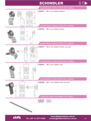 L1SC011
SUSPENSÃO PARA PORTA DE CABINA
181
ST
QK 8, com roldana externa
L1SC012
SUSPENSÃO PARA PORTA DE CABINA
QK 8, com roldana interna
SCHINDLER
SUSPENSÃO PARA PORTA DE CABINA
L1SC013 QK 8, com roldana interna, com pino
L1SC014
SUSPENSÃO PARA PORTA DE CABINA
QK 8, com roldana, reto
L1SC305
SUSPENSÃO PARA PORTA DE CABINA
QK 8, com roldana, reto, com pino
TIRANTE PARA CACHIMBO DO FREIO
J1SC278
J1SC277
270mm
330mm
 