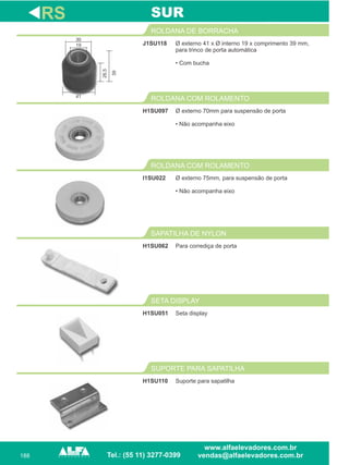 188
J1SU118
ROLDANA DE BORRACHA
Ø externo 75mm, para suspensão de porta
• Não acompanha eixo
ROLDANA COM ROLAMENTO
H1SU062
SAPATILHA DE NYLON
RS
Ø externo 41 x Ø interno 19 x comprimento 39 mm,
para trinco de porta automática
• Com bucha
I1SU022
Para corrediça de porta
SUR
Ø externo 70mm para suspensão de porta
• Não acompanha eixo
ROLDANA COM ROLAMENTO
H1SU097
Seta display
SETA DISPLAY
H1SU051
Suporte para sapatilha
SUPORTE PARA SAPATILHA
H1SU110
30
41
19
26,5
39
 