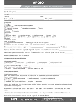 193
APOIO
COTAÇÃO DE ESPELHO PARA IPDCOTAÇÃO DE ELEVADOR COMPLETO - PASSAGEIROS
Quantidade:
Instalação:
Instalado Só equipamento sem instalação
Tipo de elevador:
Passageiro Comercial Passageiro Residencial Maca
Acionamento:
Elétrico Hidráulico
Velocidade:
Elétrico:
30m/min - 0,50m/s 45m/min - 0,75m/s 60m/min - 1m/s 75m/min - 1,25m/s
90m/min - 1,5m/s 105m/min - 1,75m/s 120m/min - 2m/s 150m/min - 2,5m/s
Hidráulico:
30m/min - 0,50m/s
Casa de máquinas:
Elétrico sem casa de máquina Elétrico com casa de máquina superior
Hidráulico com casa de máquina inferior Hidráulico com casa de máquina superior
Dimensões em metros da caixa de poço: frente m x m profundidade
Percurso (Distância em metros do piso da 1ª parada inferior ao piso da última parada superior):
Última altura: (Distância em metros entre piso da última parada a base inferior da laje da casa de máquina)
Profundidade em metros do poço de molas:
Altura em metros da casa da máquina:
Capacidade de carga:
300Kg/4pass 450Kg/6pass 600Kg/8pass 750Kg/10pass 975Kg/13pass/Maca
1575Kg/21pass/Maca Leito Outra /
Porta de pavimento automática – acabamento:
Aço inox Pintura eletrostática Vidro com moldura em inox
Quantidade de paradas:
Quantidade de portas:
Obs.: Para entrada oposta, a quantidade de portas pode ser diferente da quantidade de paradas.
Cabina - Acabamento:
Aço inox Pintura eletrostática 1 lateral panorâmica 2 laterais panorâmicas
Entrada na cabina:
Unilateral Tml - Todas mesmo lado Opostas Adjacentes
Cabina será padrão Alfa, com corrimão, rodapé, subteto, botoeira tipo totem com dobras laterais com botões luminosos
e piso rebaixado para granito.
Equipamentos conforme NBR NM 207, NBR NM 267 e NBR NM 313 para passageiros e conforme NBR 14712 para
maca.
• Para elevador comercial o ideal é ter acionamento elétrico, pois o elevador hidráulico tem limite de 40 partidas/hora.
* Dimensões e características básicas, consulte página 21, 22, 23, 24, 25 e 26.
__________ __ ___ ____________
____________________________________________________________________________
_____ ___
Solicitante/Empresa:
Contato:
Telefone: e-mail:
Endereço da Obra: Cidade / Estado:
 