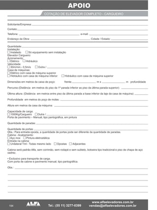 APOIO
194
COTAÇÃO DE ELEVADOR COMPLETO - CARGUEIRO
Quantidade:
Instalação:
Instalado Só equipamento sem instalação
Elevador Cargueiro:
Acionamento:
Elétrico Hidráulico
Velocidade:
30m/min - 0,5m/s Outra /
Casa de máquinas:
Elétrico com casa de máquina superior
Hidráulico com casa de máquina inferior Hidráulico com casa de máquina superior
Dimensões em metros da caixa de poço: frente: m x m profundidade
Percurso (Distância em metros do piso da 1ª parada inferior ao piso da última parada superior):
Última altura: (Distância em metros entre piso da última parada a base inferior da laje da casa de máquina)
Profundidade em metros do poço de molas:
Altura em metros da casa da máquina:
Capacidade de carga:
1000Kg/Cargueiro Outra /
Porta de pavimento – Manual, tipo pantográfica, em pintura
Quantidade de paradas:
Quantidade de portas:
Obs.: Para entrada oposta, a quantidade de portas pode ser diferente da quantidade de paradas.
Cabina - Acabamento:
Aço inox Pintura eletrostática
Entrada na cabina:
Unilateral Tml - Todas mesmo lado Opostas Adjacentes
Cabina será padrão Alfa, sem corrimão, sem rodapé e sem subteto, botoeira tipo tradicional e piso de chapa de aço
xadrez.
• Exclusivo para transporte de carga.
Com porta de cabine e pavimento manual, tipo pantográfica.
Obs.:
__________ ___ ___________ _
____________________________________________________________________________
_______ ___
Solicitante/Empresa:
Contato:
Telefone: e-mail:
Endereço da Obra: Cidade / Estado:
 