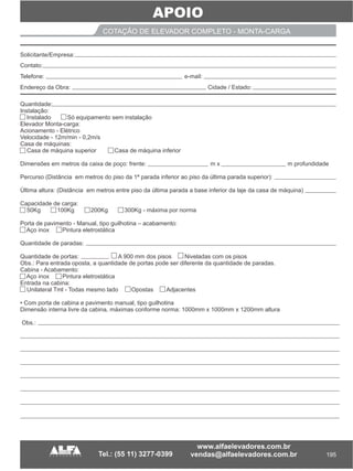 195
APOIO
COTAÇÃO DE ELEVADOR COMPLETO - MONTA-CARGA
Quantidade
Instalação:
Instalado Só equipamento sem instalação
Elevador Monta-carga:
Acionamento - Elétrico
Velocidade - 12m/min - 0,2m/s
Casa de máquinas:
Casa de máquina superior Casa de máquina inferior
Dimensões em metros da caixa de poço: frente: m x m profundidade
Percurso (Distância em metros do piso da 1ª parada inferior ao piso da última parada superior):
Última altura: (Distância em metros entre piso da última parada a base inferior da laje da casa de máquina)
Capacidade de carga:
50Kg 100Kg 200Kg 300Kg - máxima por norma
Porta de pavimento - Manual, tipo guilhotina – acabamento:
Aço inox Pintura eletrostática
Quantidade de paradas:
Quantidade de portas: A 900 mm dos pisos Niveladas com os pisos
Obs.: Para entrada oposta, a quantidade de portas pode ser diferente da quantidade de paradas.
Cabina - Acabamento:
Aço inox Pintura eletrostática
Entrada na cabina:
Unilateral Tml - Todas mesmo lado Opostas Adjacentes
• Com porta de cabina e pavimento manual, tipo guilhotina
Dimensão interna livre da cabina, máximas conforme norma: 1000mm x 1000mm x 1200mm altura
Obs.:
:
__________ __ ___ ______________
______________
_______ ___
Solicitante/Empresa:
Contato:
Telefone: e-mail:
Endereço da Obra: Cidade / Estado:
 